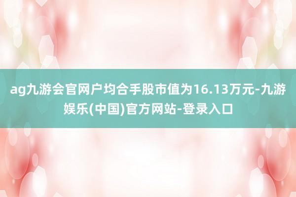 ag九游会官网户均合手股市值为16.13万元-九游娱乐(中国)官方网站-登录入口