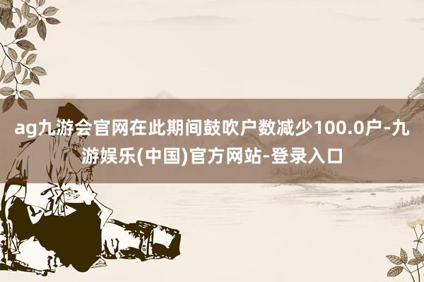 ag九游会官网在此期间鼓吹户数减少100.0户-九游娱乐(中国)官方网站-登录入口