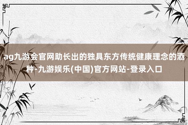 ag九游会官网助长出的独具东方传统健康理念的酒种-九游娱乐(中国)官方网站-登录入口