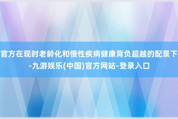 官方在现时老龄化和慢性疾病健康背负超越的配景下-九游娱乐(中国)官方网站-登录入口