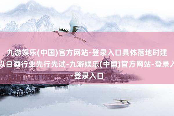 九游娱乐(中国)官方网站-登录入口具体落地时建议以白酒行业先行先试-九游娱乐(中国)官方网站-登录入口