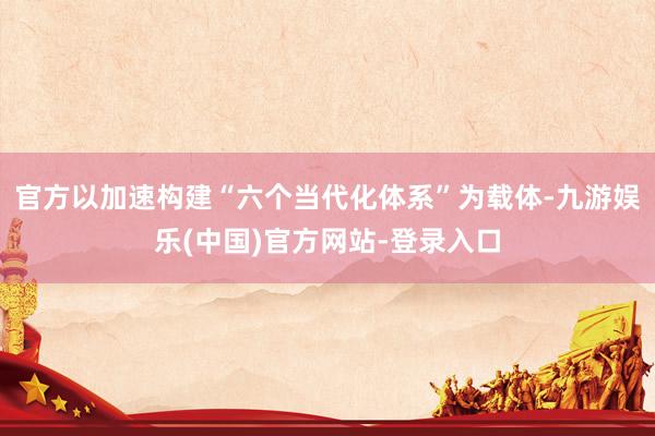 官方以加速构建“六个当代化体系”为载体-九游娱乐(中国)官方网站-登录入口