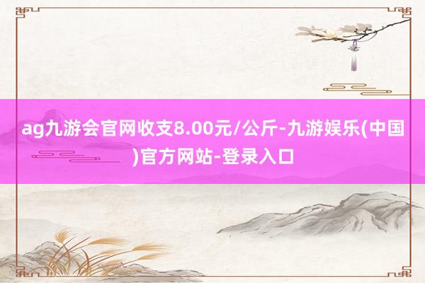 ag九游会官网收支8.00元/公斤-九游娱乐(中国)官方网站-登录入口
