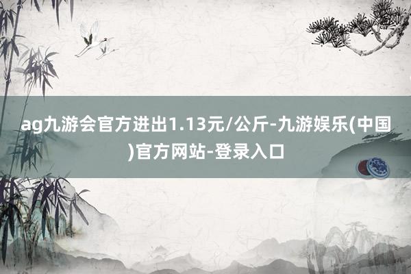 ag九游会官方进出1.13元/公斤-九游娱乐(中国)官方网站-登录入口