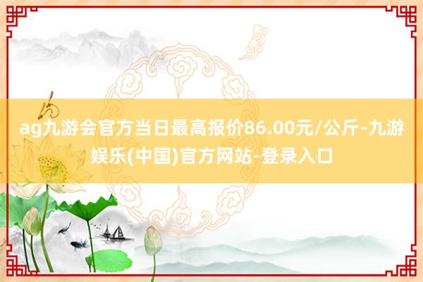 ag九游会官方当日最高报价86.00元/公斤-九游娱乐(中国)官方网站-登录入口