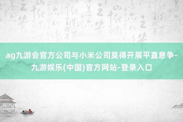 ag九游会官方公司与小米公司莫得开展平直息争-九游娱乐(中国)官方网站-登录入口