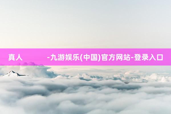 真人            -九游娱乐(中国)官方网站-登录入口