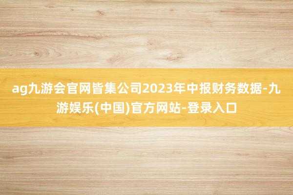 ag九游会官网皆集公司2023年中报财务数据-九游娱乐(中国)官方网站-登录入口