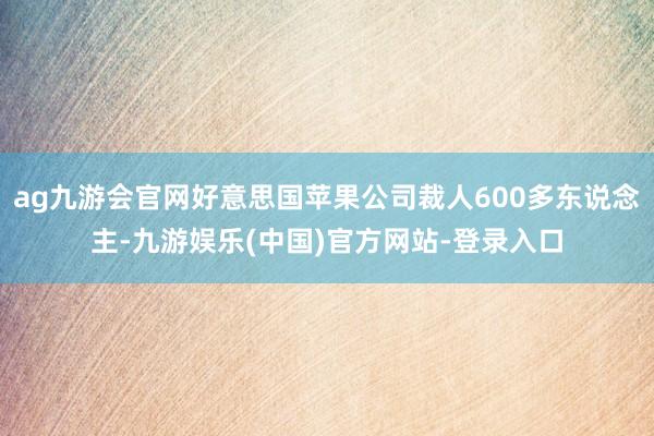 ag九游会官网好意思国苹果公司裁人600多东说念主-九游娱乐(中国)官方网站-登录入口