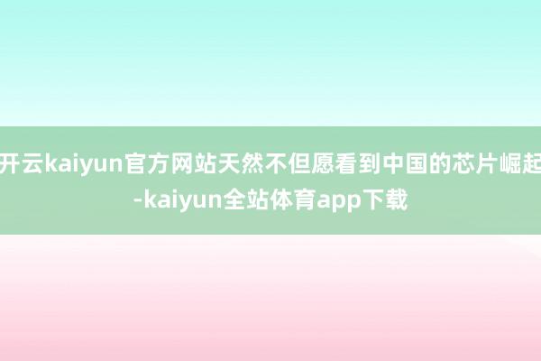 开云kaiyun官方网站天然不但愿看到中国的芯片崛起-kaiyun全站体育app下载