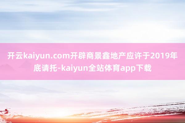 开云kaiyun.com开辟商景鑫地产应许于2019年底请托-kaiyun全站体育app下载