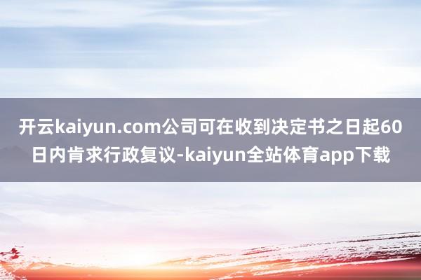 开云kaiyun.com公司可在收到决定书之日起60日内肯求行政复议-kaiyun全站体育app下载
