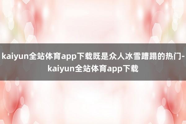 kaiyun全站体育app下载既是众人冰雪蹧蹋的热门-kaiyun全站体育app下载