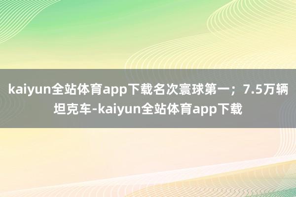kaiyun全站体育app下载名次寰球第一；7.5万辆坦克车-kaiyun全站体育app下载
