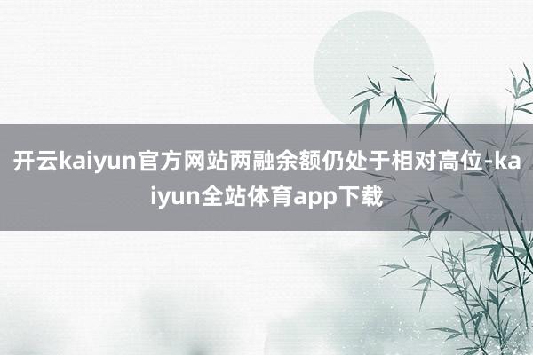 开云kaiyun官方网站两融余额仍处于相对高位-kaiyun全站体育app下载