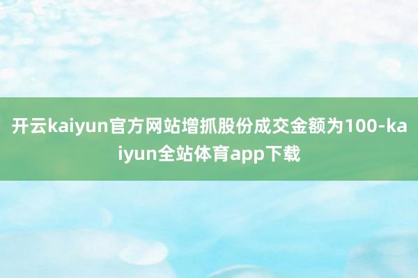开云kaiyun官方网站增抓股份成交金额为100-kaiyun全站体育app下载