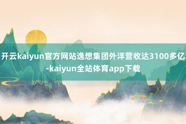 开云kaiyun官方网站逸想集团外洋营收达3100多亿-kaiyun全站体育app下载