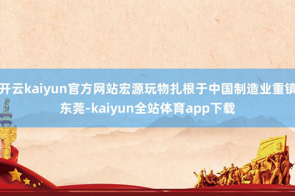开云kaiyun官方网站宏源玩物扎根于中国制造业重镇东莞-kaiyun全站体育app下载