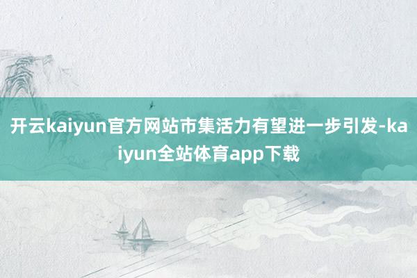 开云kaiyun官方网站市集活力有望进一步引发-kaiyun全站体育app下载