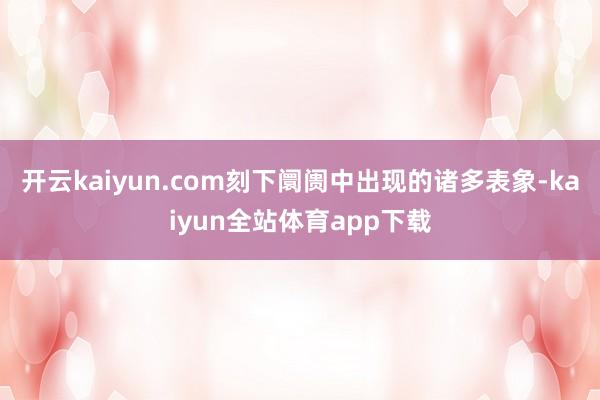 开云kaiyun.com刻下阛阓中出现的诸多表象-kaiyun全站体育app下载