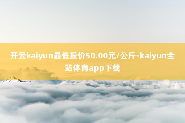 开云kaiyun最低报价50.00元/公斤-kaiyun全站体育app下载