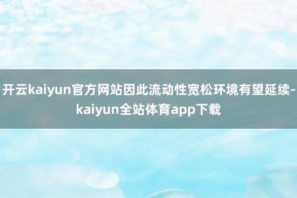 开云kaiyun官方网站因此流动性宽松环境有望延续-kaiyun全站体育app下载