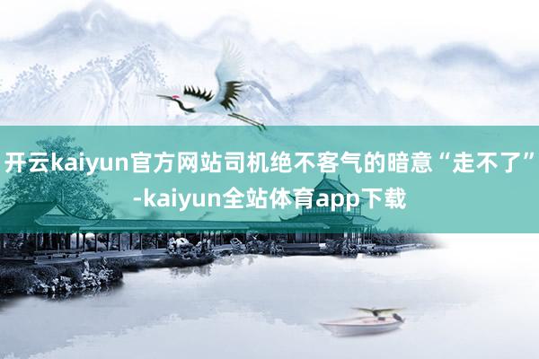 开云kaiyun官方网站司机绝不客气的暗意“走不了”-kaiyun全站体育app下载