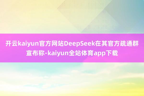 开云kaiyun官方网站DeepSeek在其官方疏通群宣布称-kaiyun全站体育app下载