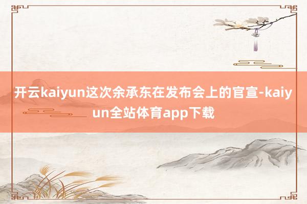 开云kaiyun这次余承东在发布会上的官宣-kaiyun全站体育app下载