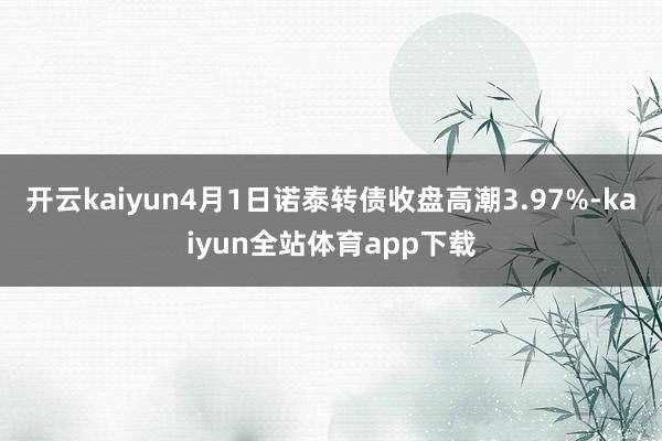 开云kaiyun4月1日诺泰转债收盘高潮3.97%-kaiyun全站体育app下载