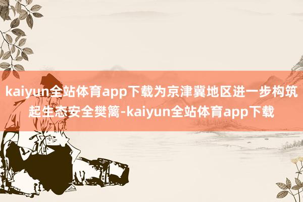 kaiyun全站体育app下载为京津冀地区进一步构筑起生态安全樊篱-kaiyun全站体育app下载