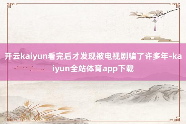 开云kaiyun看完后才发现被电视剧骗了许多年-kaiyun全站体育app下载