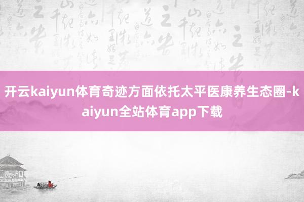 开云kaiyun体育奇迹方面依托太平医康养生态圈-kaiyun全站体育app下载