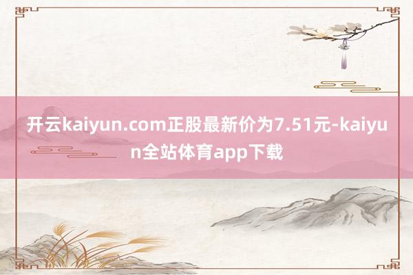 开云kaiyun.com正股最新价为7.51元-kaiyun全站体育app下载