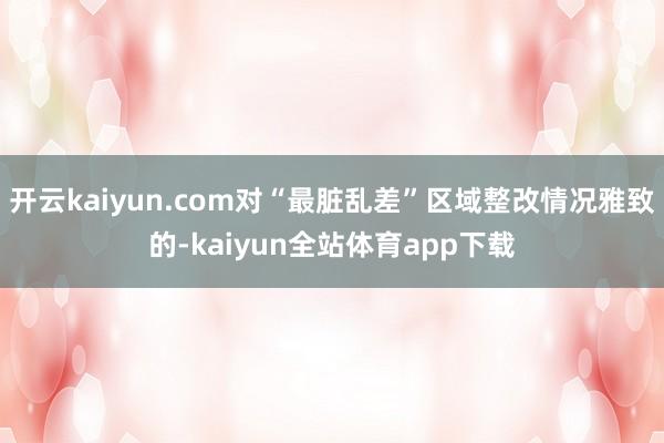 开云kaiyun.com对“最脏乱差”区域整改情况雅致的-kaiyun全站体育app下载