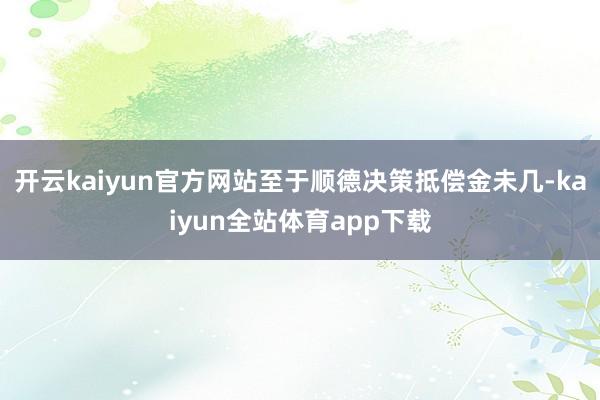 开云kaiyun官方网站至于顺德决策抵偿金未几-kaiyun全站体育app下载