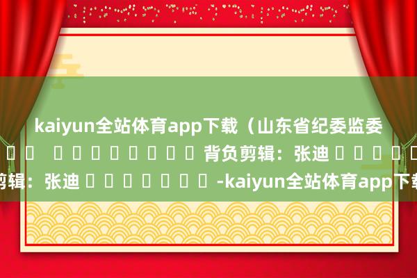 kaiyun全站体育app下载　　（山东省纪委监委）												  								背负剪辑：张迪 							-kaiyun全站体育app下载