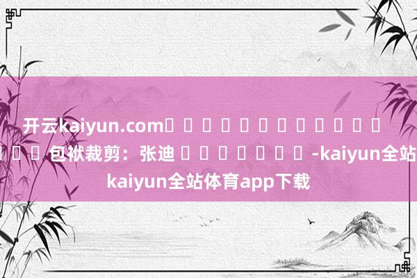 开云kaiyun.com												  								包袱裁剪：张迪 							-kaiyun全站体育app下载