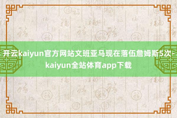 开云kaiyun官方网站文班亚马现在落伍詹姆斯5次-kaiyun全站体育app下载