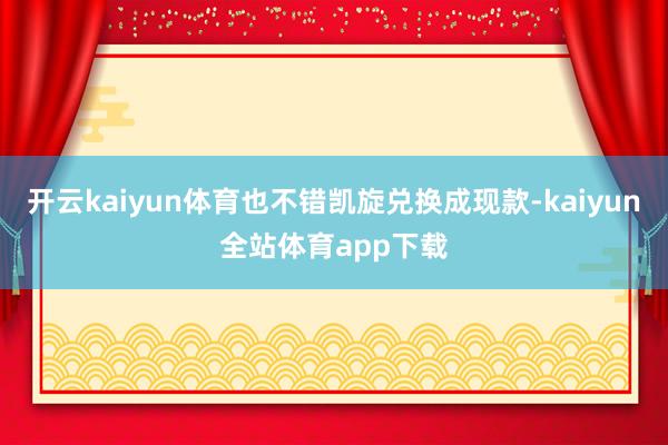 开云kaiyun体育也不错凯旋兑换成现款-kaiyun全站体育app下载