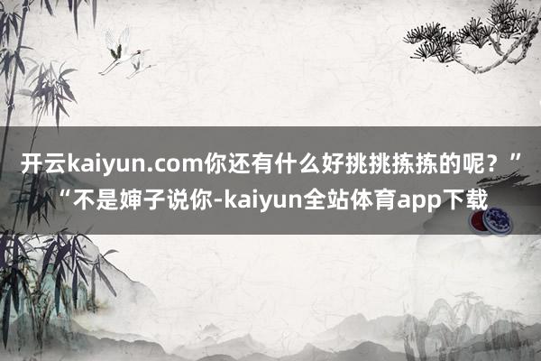 开云kaiyun.com你还有什么好挑挑拣拣的呢？”“不是婶子说你-kaiyun全站体育app下载
