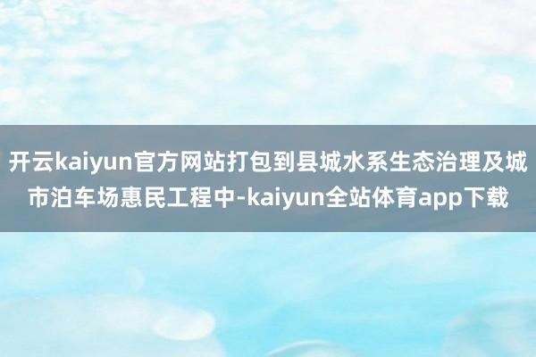 开云kaiyun官方网站打包到县城水系生态治理及城市泊车场惠民工程中-kaiyun全站体育app下载