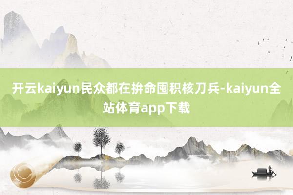 开云kaiyun民众都在拚命囤积核刀兵-kaiyun全站体育app下载