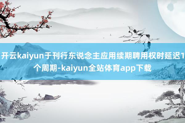 开云kaiyun于刊行东说念主应用续期聘用权时延迟1个周期-kaiyun全站体育app下载
