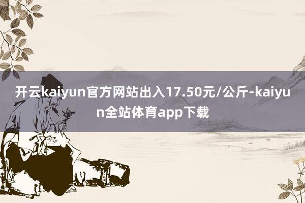 开云kaiyun官方网站出入17.50元/公斤-kaiyun全站体育app下载