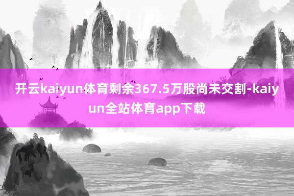 开云kaiyun体育剩余367.5万股尚未交割-kaiyun全站体育app下载