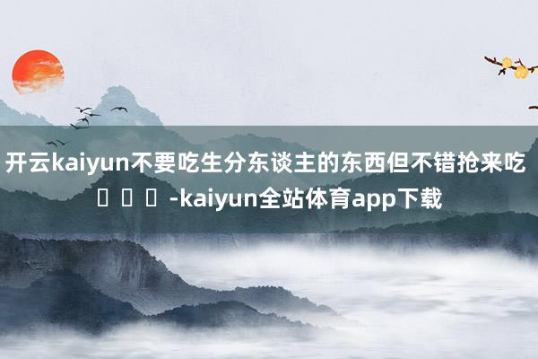 开云kaiyun不要吃生分东谈主的东西但不错抢来吃 ​​​-kaiyun全站体育app下载