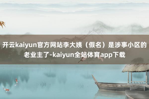 开云kaiyun官方网站李大姨（假名）是涉事小区的老业主了-kaiyun全站体育app下载