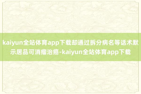 kaiyun全站体育app下载却通过拆分病名等话术默示居品可消瘤治癌-kaiyun全站体育app下载
