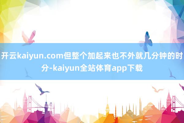 开云kaiyun.com但整个加起来也不外就几分钟的时分-kaiyun全站体育app下载